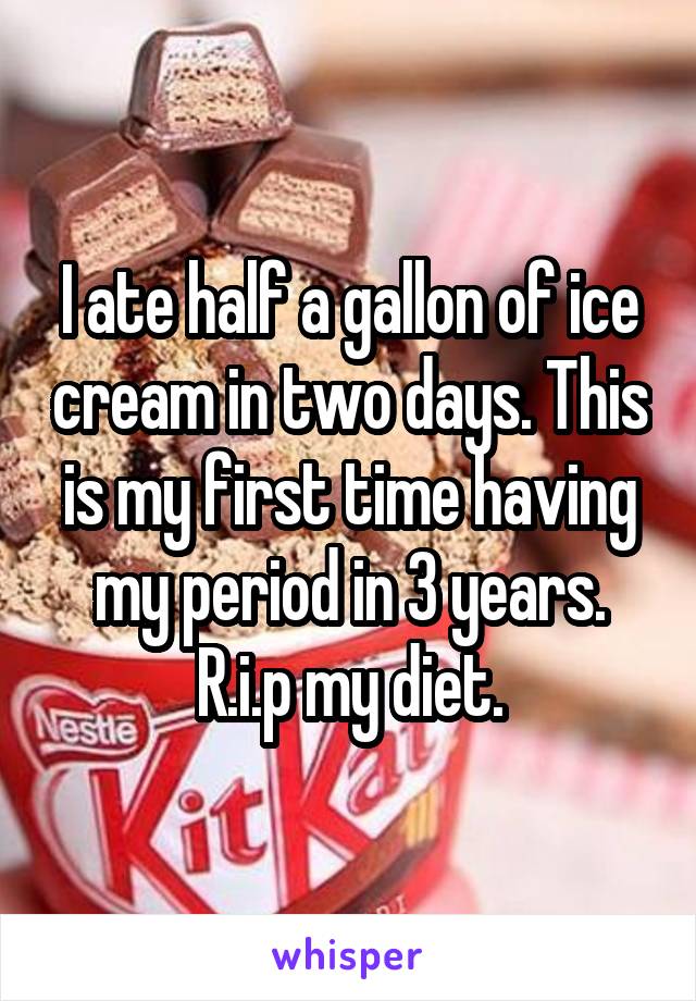 I ate half a gallon of ice cream in two days. This is my first time having my period in 3 years. R.i.p my diet.