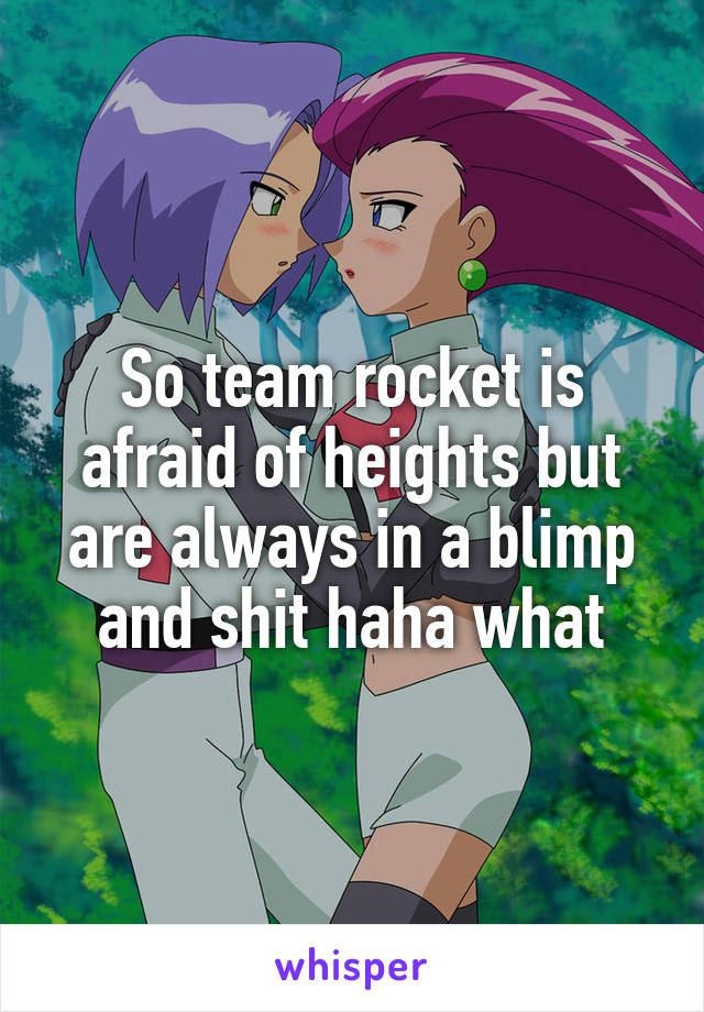 So team rocket is afraid of heights but are always in a blimp and shit haha what