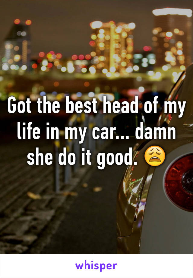 Got the best head of my life in my car... damn she do it good. 😩