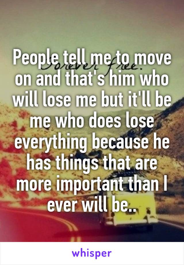 People tell me to move on and that's him who will lose me but it'll be me who does lose everything because he has things that are more important than I ever will be..