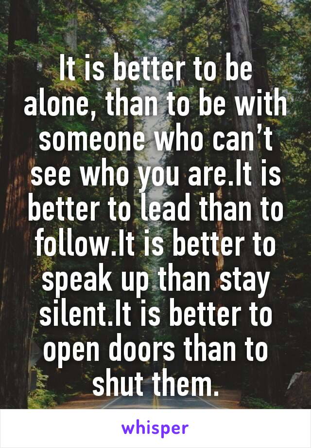 It is better to be alone, than to be with someone who can’t see who you are.It is better to lead than to follow.It is better to speak up than stay silent.It is better to open doors than to shut them.