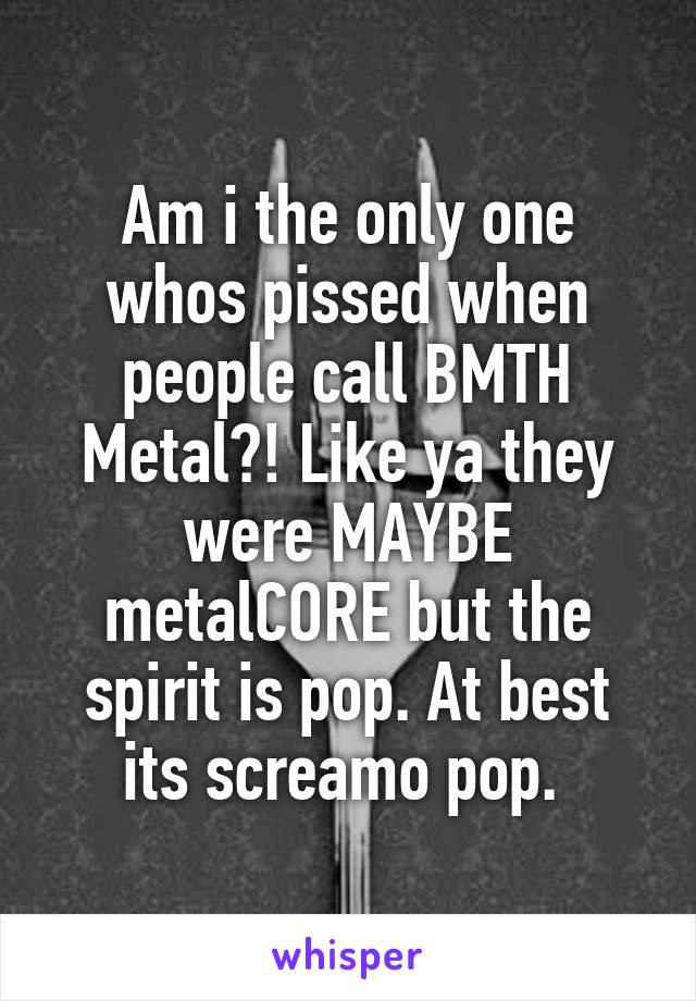 Am i the only one whos pissed when people call BMTH Metal?! Like ya they were MAYBE metalCORE but the spirit is pop. At best its screamo pop. 