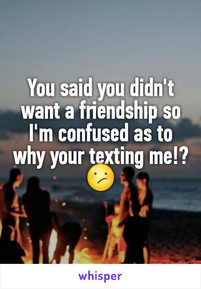 You said you didn't want a friendship so I'm confused as to why your texting me!?😕