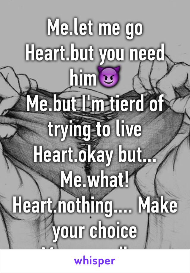 Me.let me go
Heart.but you need him😈
Me.but I'm tierd of trying to live
Heart.okay but...
Me.what!
Heart.nothing.... Make your choice
Me.....goodbye