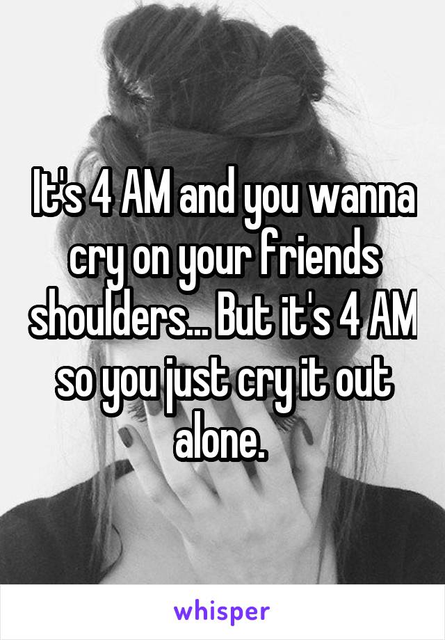 It's 4 AM and you wanna cry on your friends shoulders... But it's 4 AM so you just cry it out alone. 