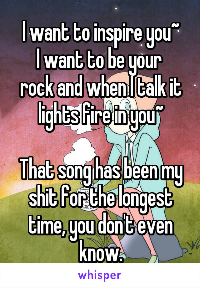 I want to inspire you~
I want to be your 
rock and when I talk it lights fire in you~

That song has been my shit for the longest time, you don't even know.