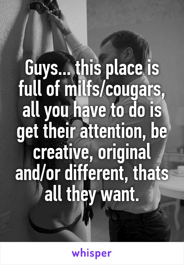 Guys... this place is full of milfs/cougars, all you have to do is get their attention, be creative, original and/or different, thats all they want.