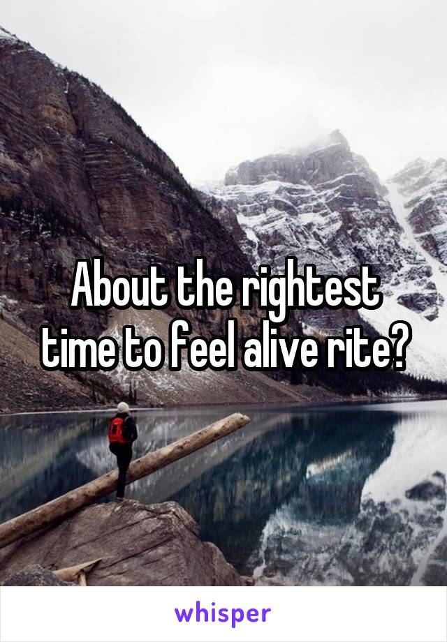 About the rightest time to feel alive rite?