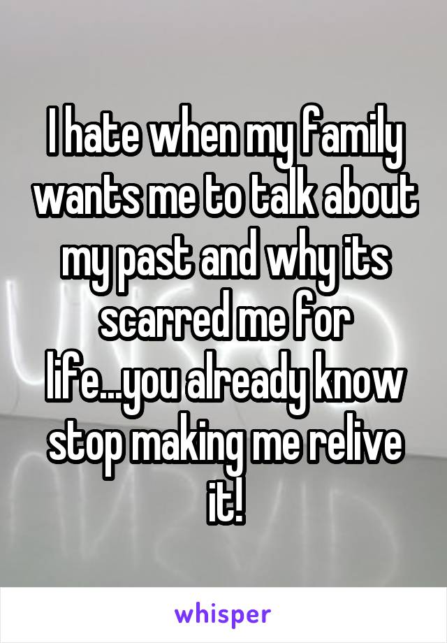 I hate when my family wants me to talk about my past and why its scarred me for life...you already know stop making me relive it!