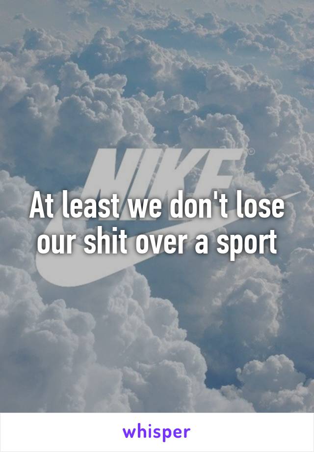 At least we don't lose our shit over a sport