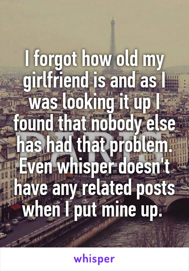 I forgot how old my girlfriend is and as I was looking it up I found that nobody else has had that problem. Even whisper doesn't have any related posts when I put mine up. 