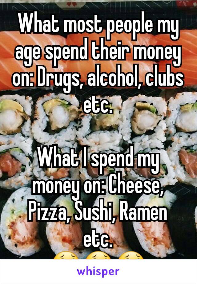 What most people my age spend their money on: Drugs, alcohol, clubs etc.

What I spend my money on: Cheese, Pizza, Sushi, Ramen etc.
😂😂😂