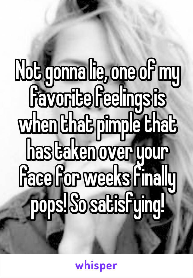 Not gonna lie, one of my favorite feelings is when that pimple that has taken over your face for weeks finally pops! So satisfying!