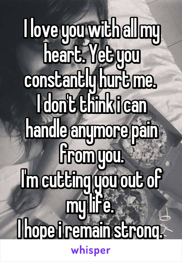 I love you with all my heart. Yet you constantly hurt me. 
I don't think i can handle anymore pain from you.
I'm cutting you out of my life. 
I hope i remain strong. 