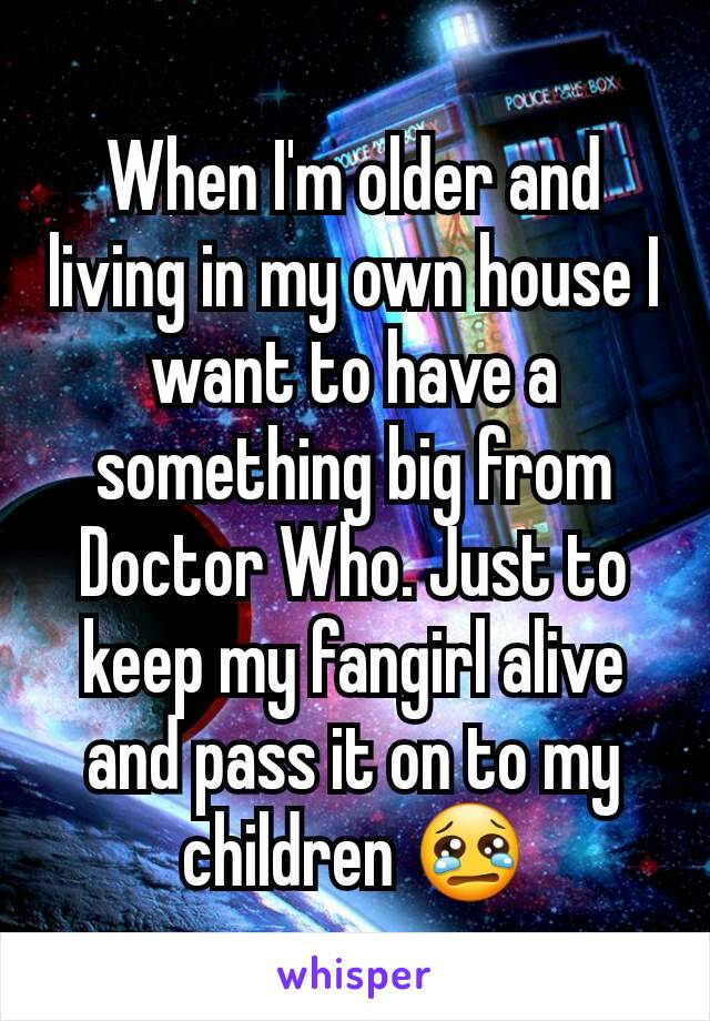 When I'm older and living in my own house I want to have a something big from Doctor Who. Just to keep my fangirl alive and pass it on to my children 😢