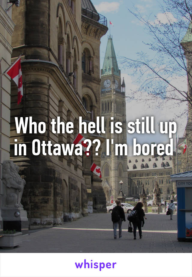 Who the hell is still up in Ottawa?? I'm bored 