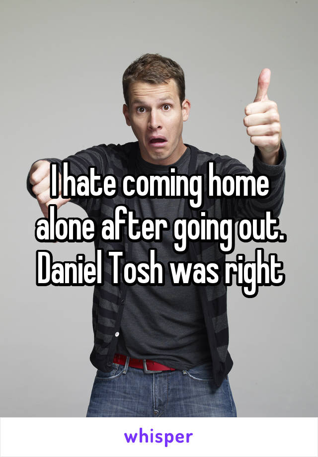 I hate coming home alone after going out. Daniel Tosh was right