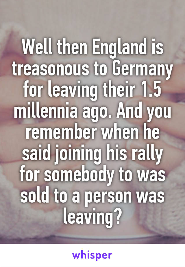 Well then England is treasonous to Germany for leaving their 1.5 millennia ago. And you remember when he said joining his rally for somebody to was sold to a person was leaving?