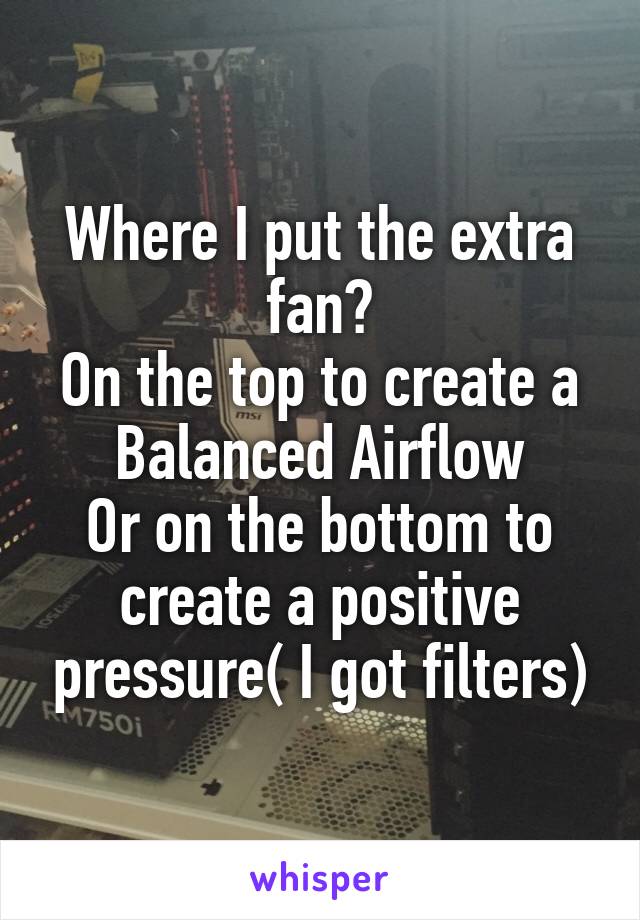 Where I put the extra fan?
On the top to create a Balanced Airflow
Or on the bottom to create a positive pressure( I got filters)