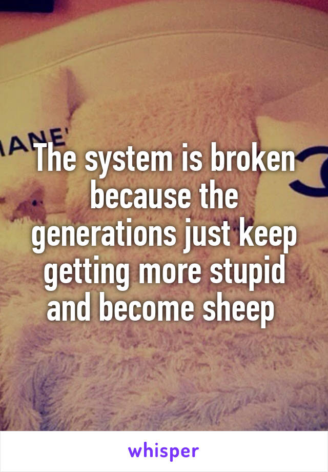 The system is broken because the generations just keep getting more stupid and become sheep 