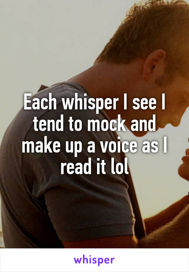 Each whisper I see I tend to mock and make up a voice as I read it lol