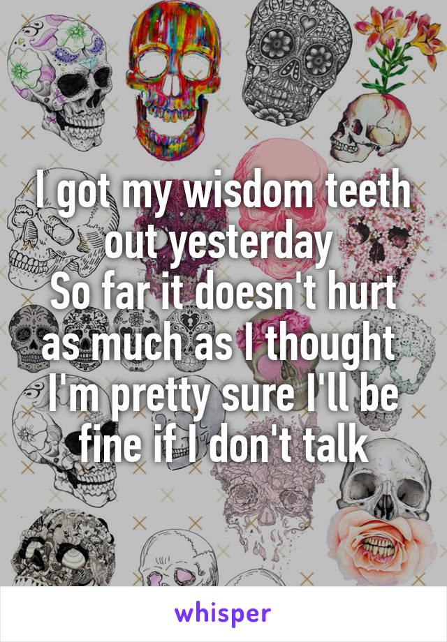 I got my wisdom teeth out yesterday 
So far it doesn't hurt as much as I thought 
I'm pretty sure I'll be fine if I don't talk