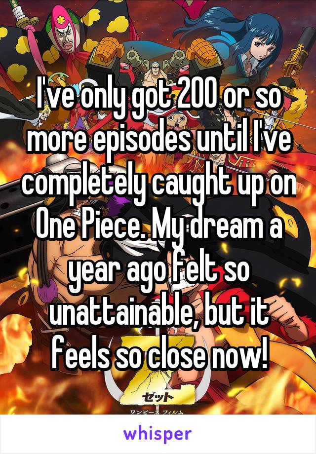 I've only got 200 or so more episodes until I've completely caught up on One Piece. My dream a year ago felt so unattainable, but it feels so close now!