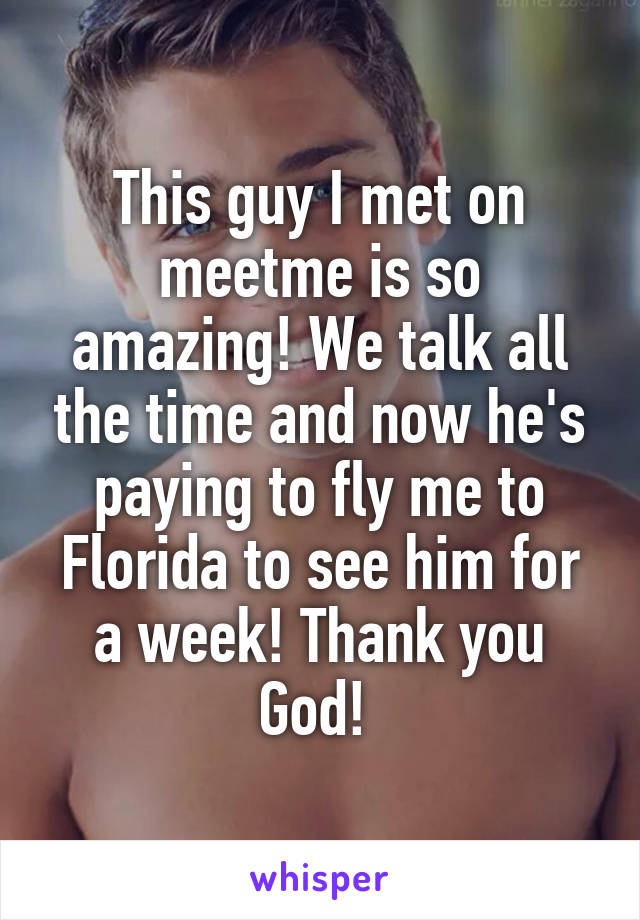 This guy I met on meetme is so amazing! We talk all the time and now he's paying to fly me to Florida to see him for a week! Thank you God! 