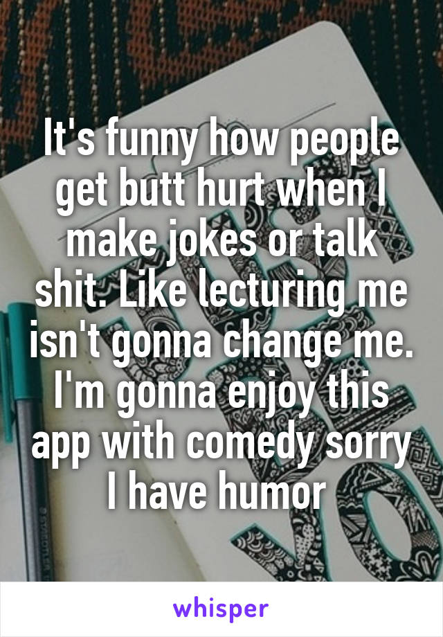 It's funny how people get butt hurt when I make jokes or talk shit. Like lecturing me isn't gonna change me. I'm gonna enjoy this app with comedy sorry I have humor 