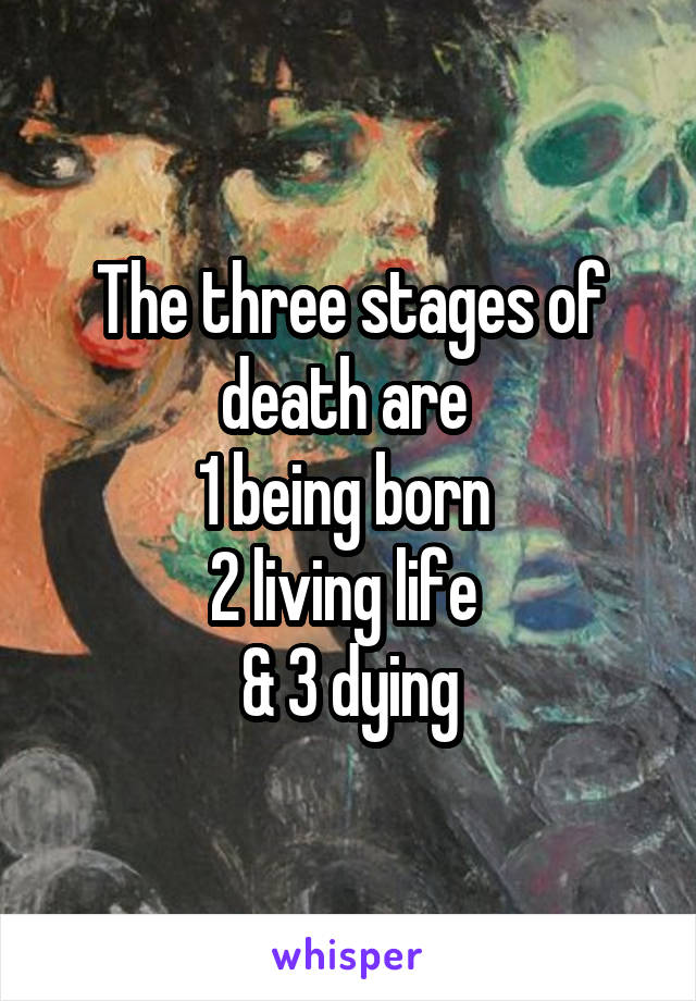 The three stages of death are 
1 being born 
2 living life 
& 3 dying