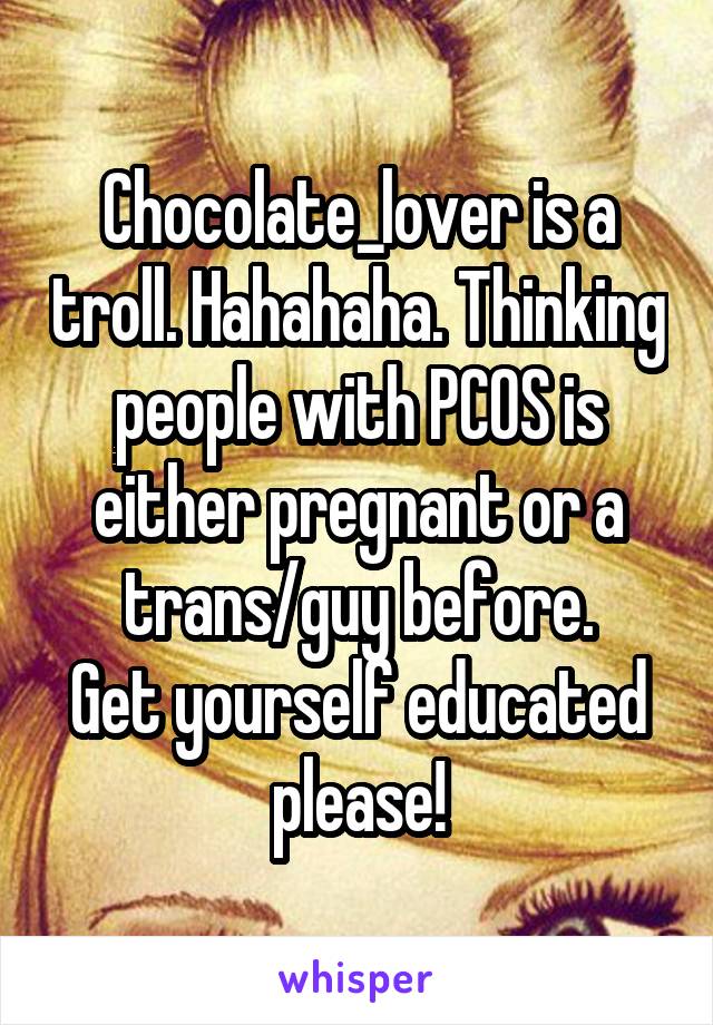 Chocolate_lover is a troll. Hahahaha. Thinking people with PCOS is either pregnant or a trans/guy before.
Get yourself educated please!