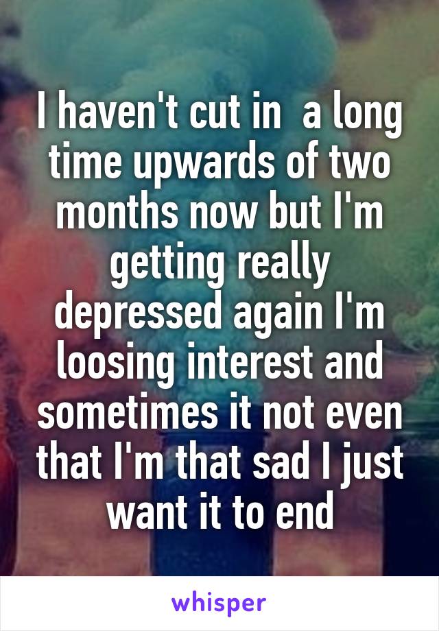 I haven't cut in  a long time upwards of two months now but I'm getting really depressed again I'm loosing interest and sometimes it not even that I'm that sad I just want it to end