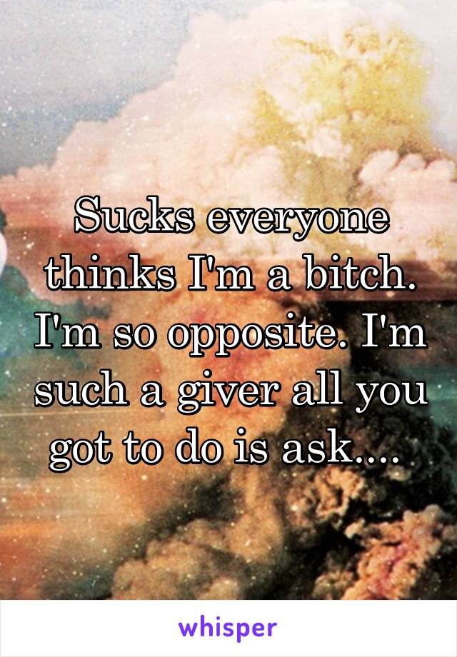 Sucks everyone thinks I'm a bitch. I'm so opposite. I'm such a giver all you got to do is ask.... 