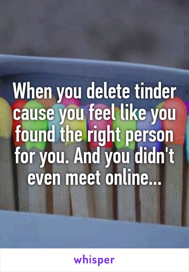 When you delete tinder cause you feel like you found the right person for you. And you didn't even meet online...