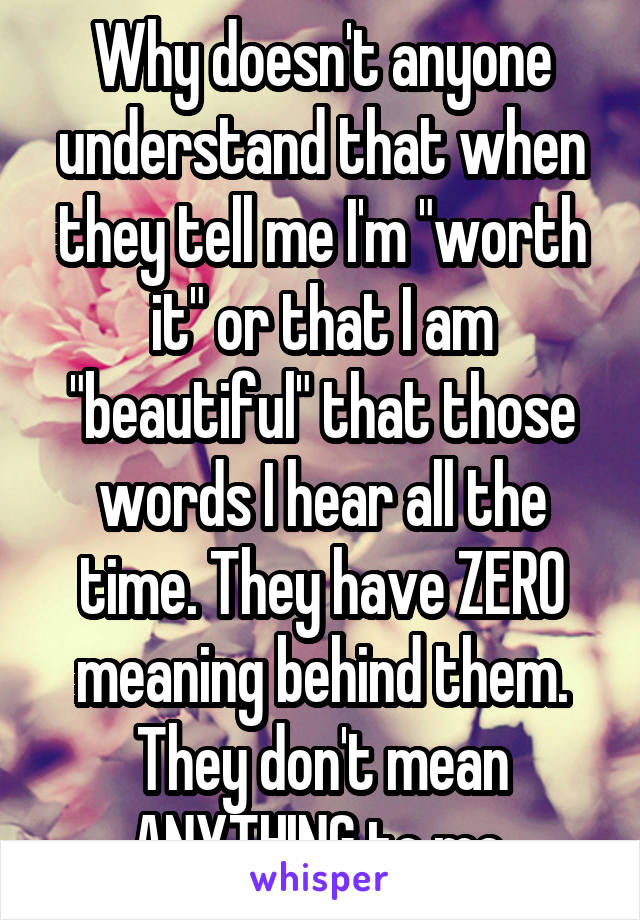 Why doesn't anyone understand that when they tell me I'm "worth it" or that I am "beautiful" that those words I hear all the time. They have ZERO meaning behind them. They don't mean ANYTHING to me.