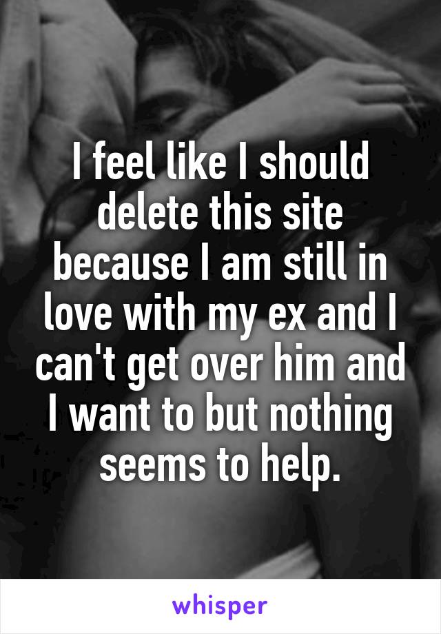 I feel like I should delete this site because I am still in love with my ex and I can't get over him and I want to but nothing seems to help.