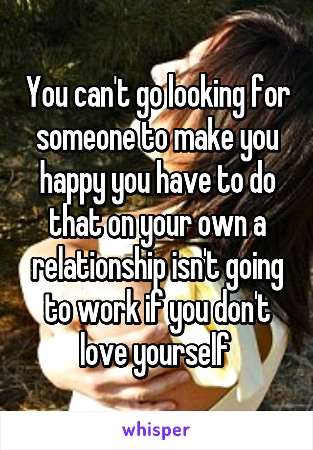 You can't go looking for someone to make you happy you have to do that on your own a relationship isn't going to work if you don't love yourself 