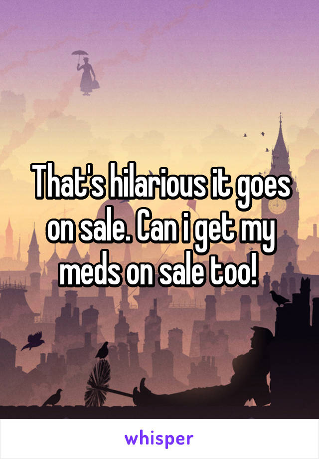 That's hilarious it goes on sale. Can i get my meds on sale too! 