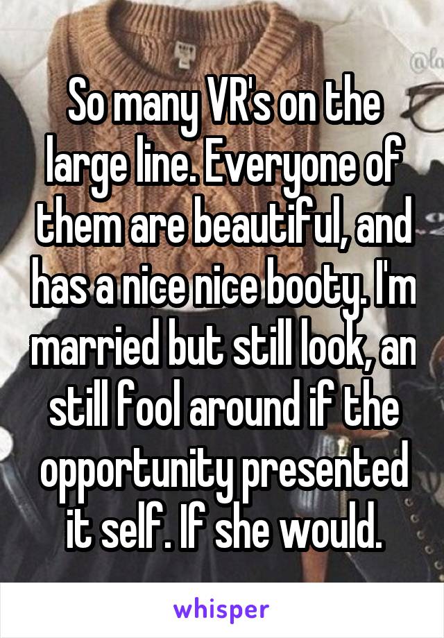 So many VR's on the large line. Everyone of them are beautiful, and has a nice nice booty. I'm married but still look, an still fool around if the opportunity presented it self. If she would.