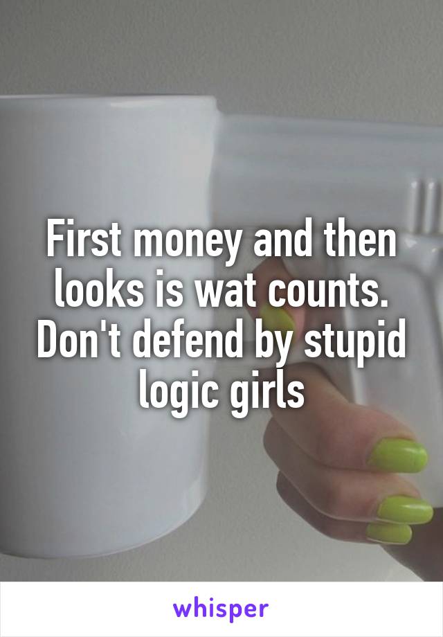 First money and then looks is wat counts. Don't defend by stupid logic girls