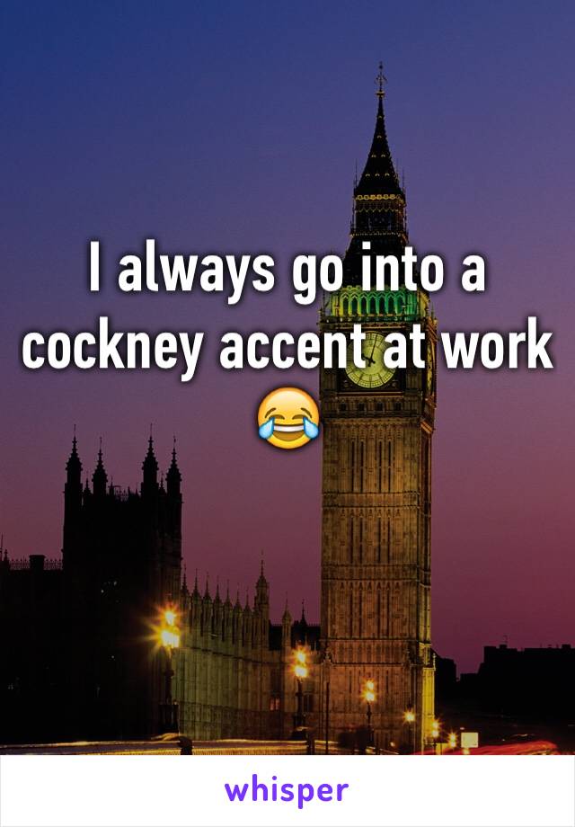 I always go into a cockney accent at work 😂