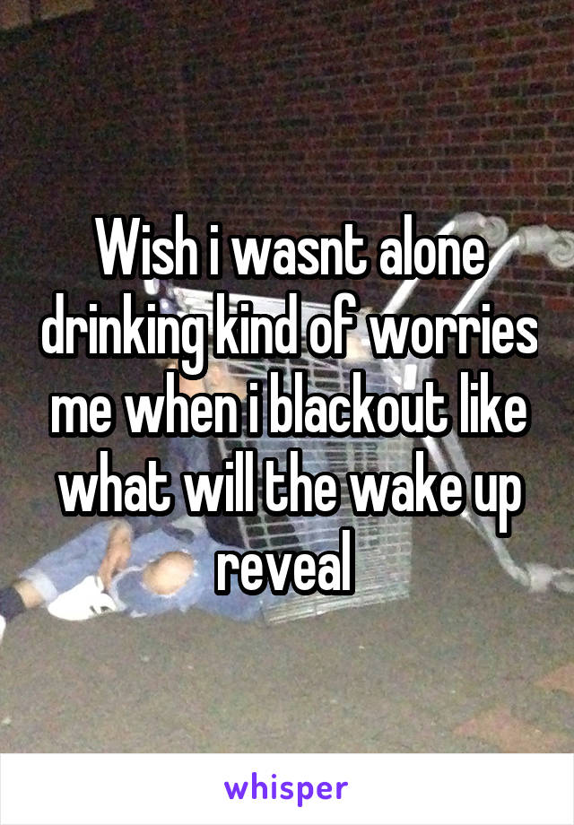 Wish i wasnt alone drinking kind of worries me when i blackout like what will the wake up reveal 