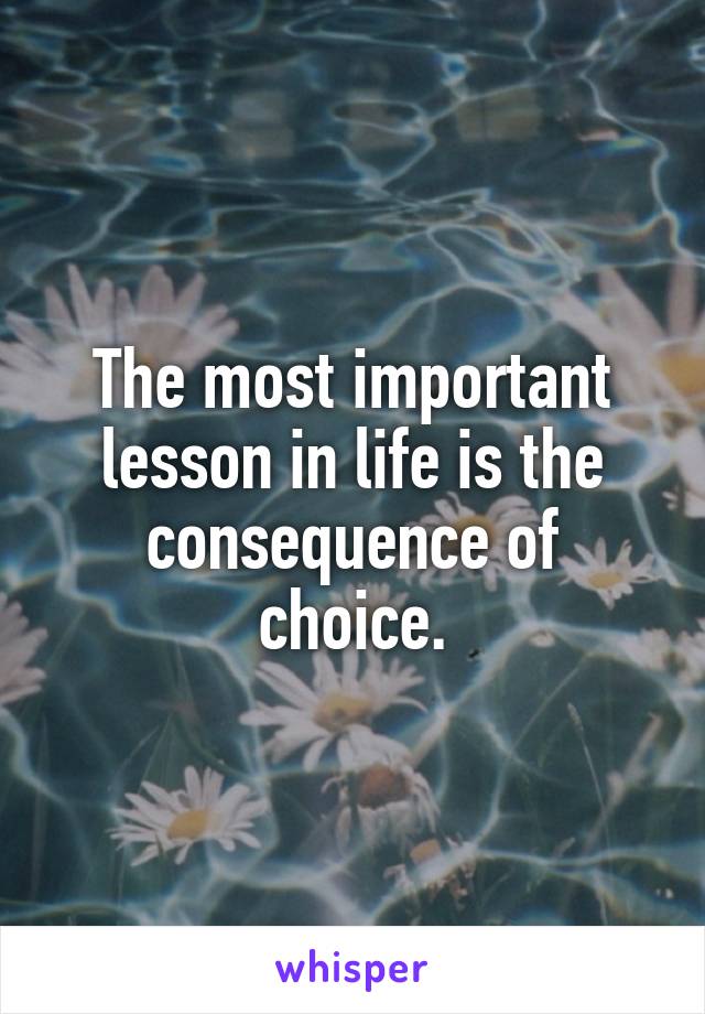 The most important lesson in life is the consequence of choice.