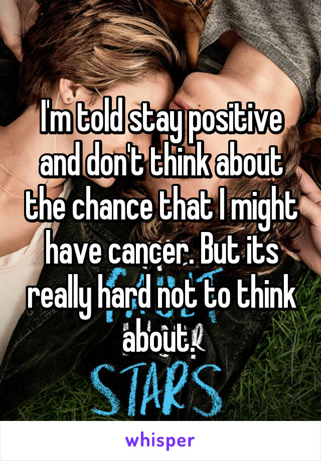 I'm told stay positive and don't think about the chance that I might have cancer. But its really hard not to think about. 