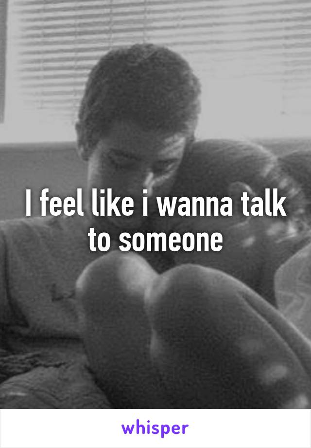 I feel like i wanna talk to someone