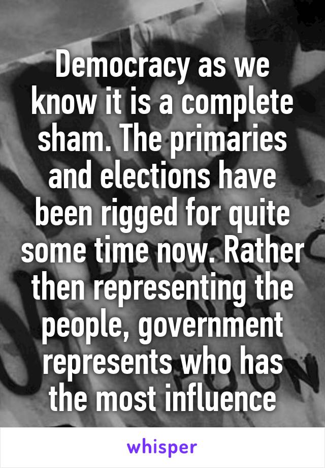 Democracy as we know it is a complete sham. The primaries and elections have been rigged for quite some time now. Rather then representing the people, government represents who has the most influence