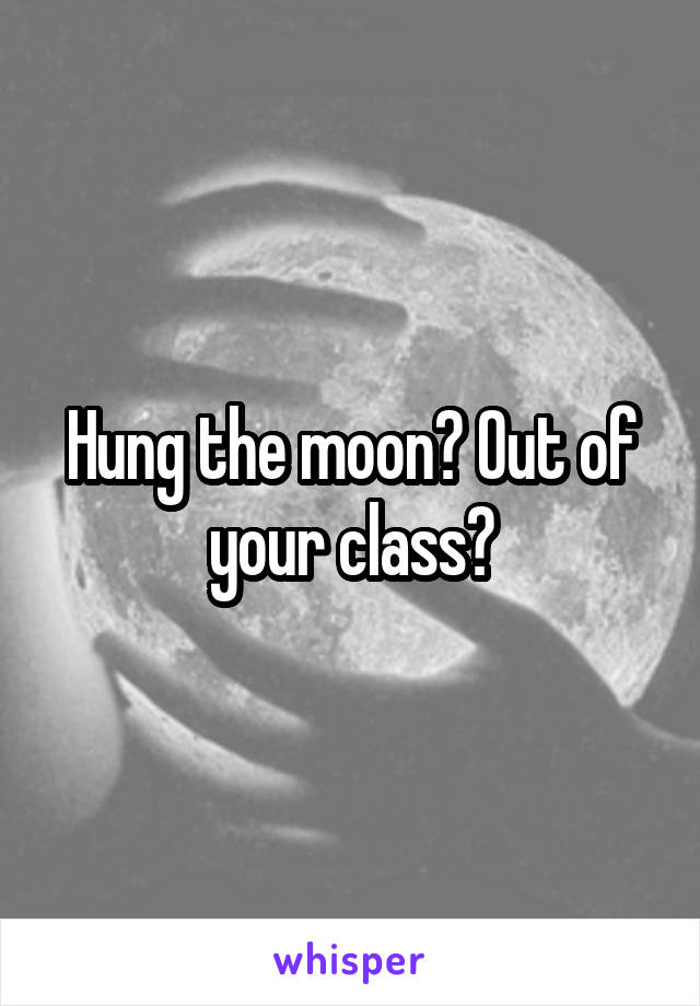 Hung the moon? Out of your class?