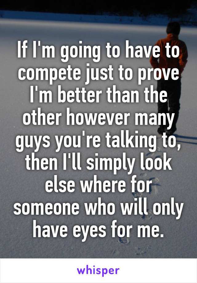 If I'm going to have to compete just to prove I'm better than the other however many guys you're talking to, then I'll simply look else where for someone who will only have eyes for me.