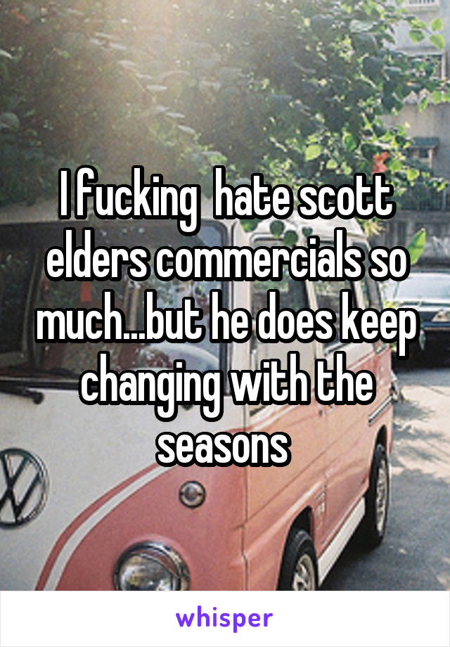 I fucking  hate scott elders commercials so much...but he does keep changing with the seasons 