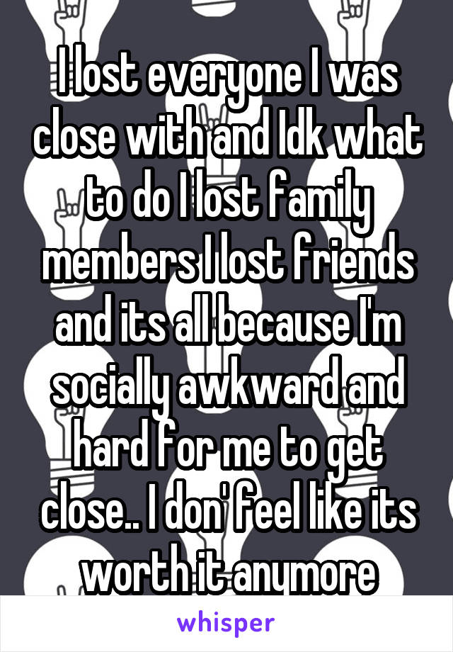 I lost everyone I was close with and Idk what to do I lost family members I lost friends and its all because I'm socially awkward and hard for me to get close.. I don' feel like its worth it anymore